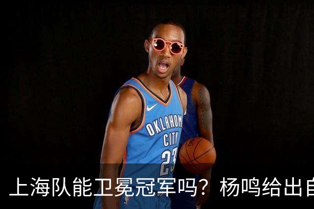 上海队能卫冕冠军吗？杨鸣给出自己的一个答案！