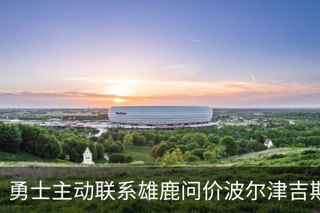 勇士主动联系雄鹿问价波尔津吉斯，对方并不感冒