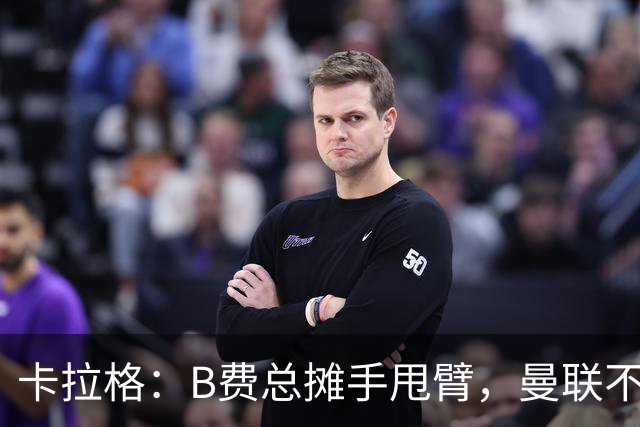 卡拉格：B费总摊手甩臂，曼联不少人不愿和他踢球