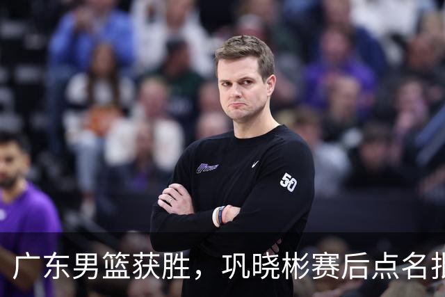 广东男篮获胜，巩晓彬赛后点名批评1人，难怪杜锋不敢重用他
