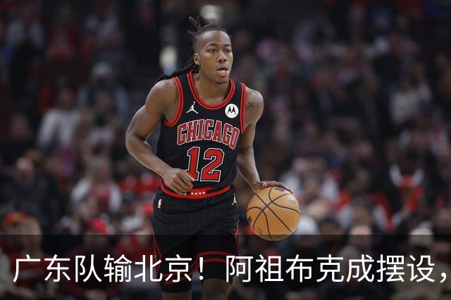 广东队输北京！阿祖布克成摆设，杨鸣给亚帅支招，威姆斯请缨出战