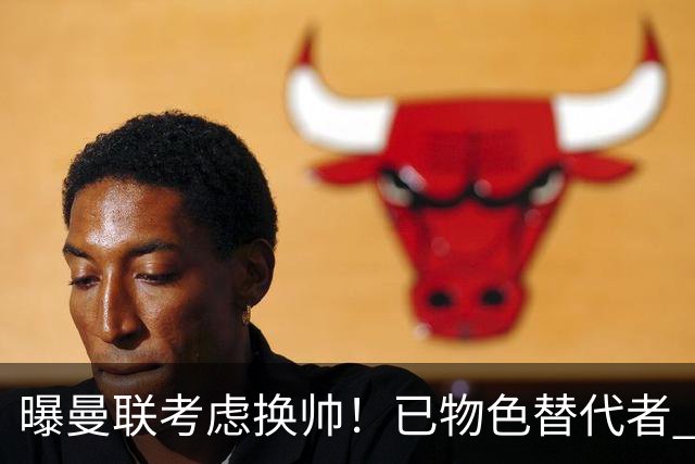 曝曼联考虑换帅！已物色替代者 3大待业名帅竞争 高层欲挖角英超2队