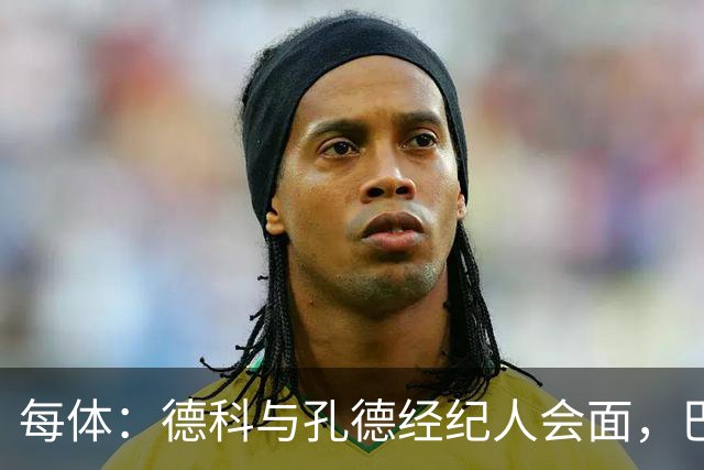 每体：德科与孔德经纪人会面，巴萨不排除听取对其报价
