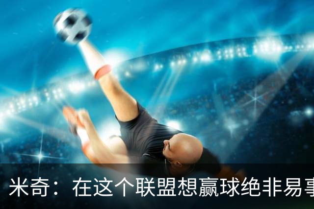 米奇：在这个联盟想赢球绝非易事，我们把自己拖入被动局面